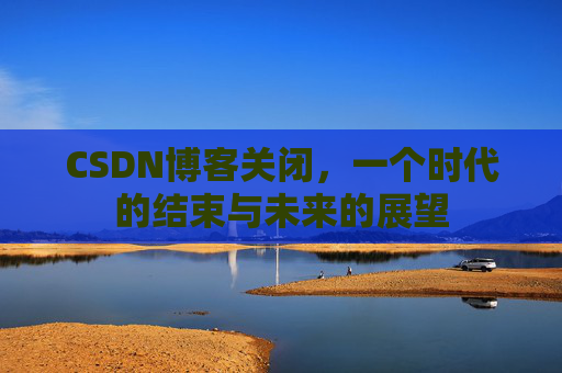CSDN博客关闭，一个时代的结束与未来的展望